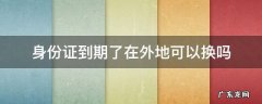 身份证到期了在外地可以换吗 请问身份证到期了在外地可以换吗?