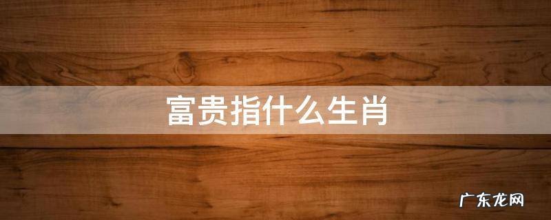 富贵指什么生肖 荣华富贵指什么生肖