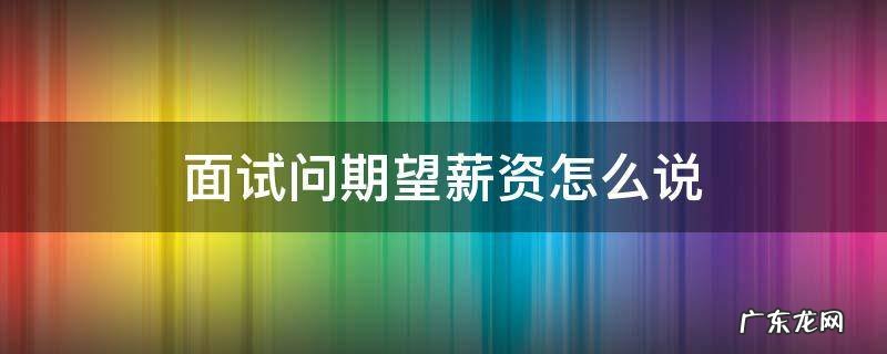 面试问薪资期望怎么说好 面试问期望薪资怎么说