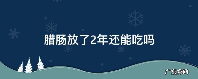 腊肠放了一年还可以吃吗 腊肠放了2年还能吃吗
