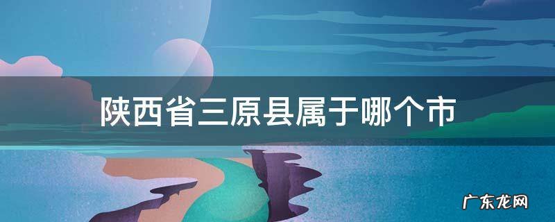 陕西省三原县属于哪个市 陕西省三原县属于哪个市哪个区
