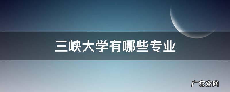 重庆三峡大学有哪些专业 三峡大学有哪些专业