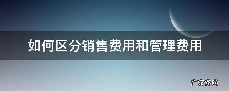 如何区分销售费用和管理费用 管理费和销售费计算的差异在哪里