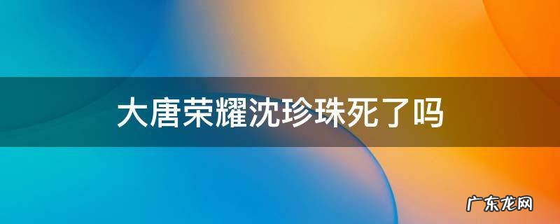 大唐荣耀沈珍珠为何离开 大唐荣耀沈珍珠死了吗