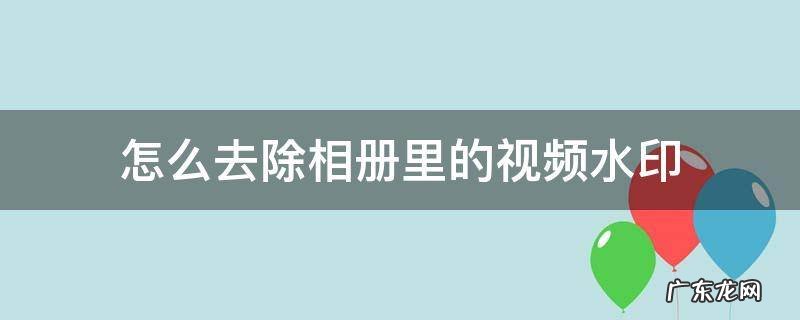 怎么去除相册里的视频水印 在相册的视频怎么去除水印