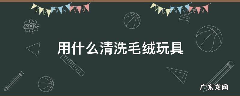用什么清洗毛绒玩具 毛绒玩具如何洗简单又干净