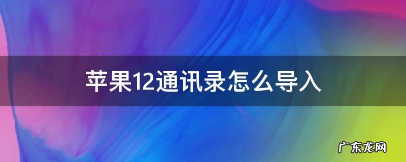 苹果12通讯录怎么导入 苹果12通讯录怎么导入到新手机