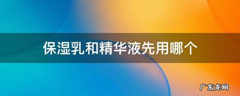 精华乳液和保湿乳液先用哪个 保湿乳和精华液先用哪个