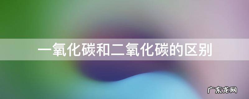 一氧化碳和二氧化碳的区别 一氧化碳和二氧化碳的区别的原因