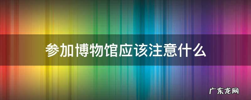 参加博物馆应该注意什么 参观博物馆时要注意什么