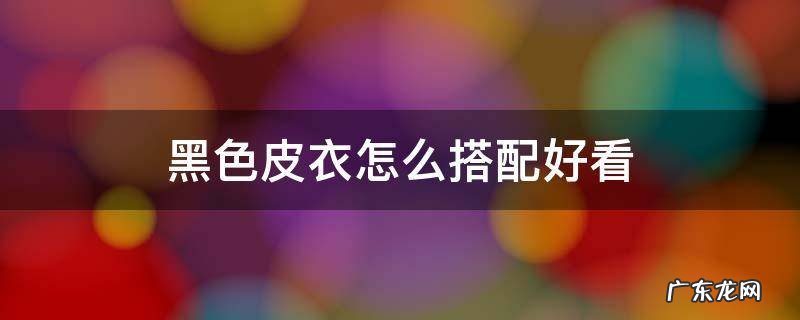 黑色皮衣怎么搭配好看图片大全男 黑色皮衣怎么搭配好看