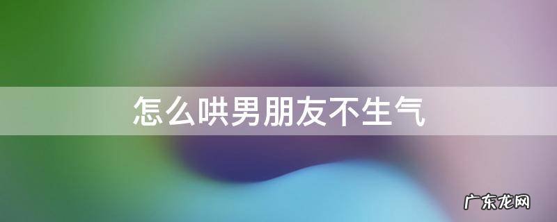 怎么哄男朋友不生气了 怎么哄男朋友不生气